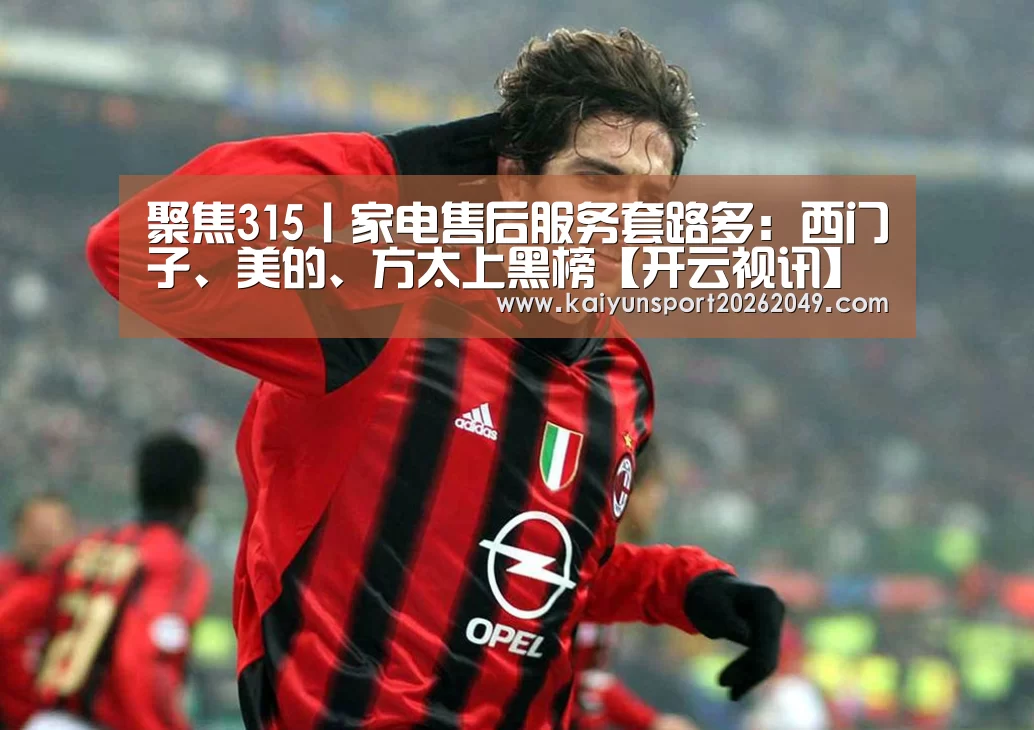聚焦315丨家电售后服务套路多:西门子、美的、方太上黑榜【开云视讯】(图1) 开云电竞